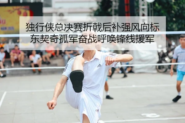 独行侠总决赛折戟后补强风向标 东契奇孤军奋战呼唤锋线援军