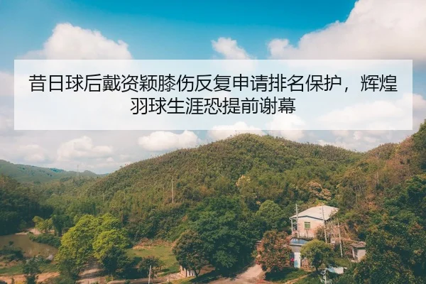 昔日球后戴资颖膝伤反复申请排名保护，辉煌羽球生涯恐提前谢幕